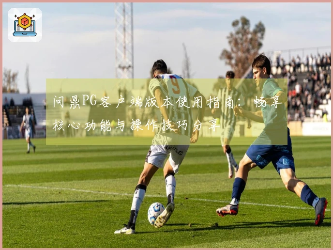 问鼎PG客户端版本使用指南：畅享核心功能与操作技巧分享